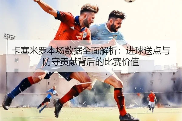 卡塞米罗本场数据全面解析:进球送点与防守贡献背后的比赛价值